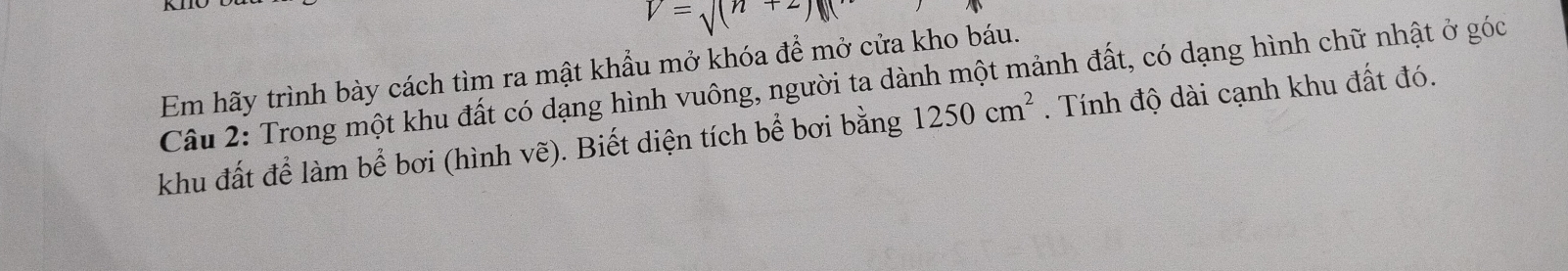 V=surd (n+2)
Em hãy trình bày cách tìm ra mật khẩu mở khóa để mở cửa kho báu. 
Câu 2: Trong một khu đất có dạng hình vuông, người ta dành một mảnh đất, có dạng hình chữ nhật ở góc 
khu đất để làm bể bơi (hình vẽ). Biết diện tích bể bơi bằng 1250cm^2. Tính độ dài cạnh khu đất đó.