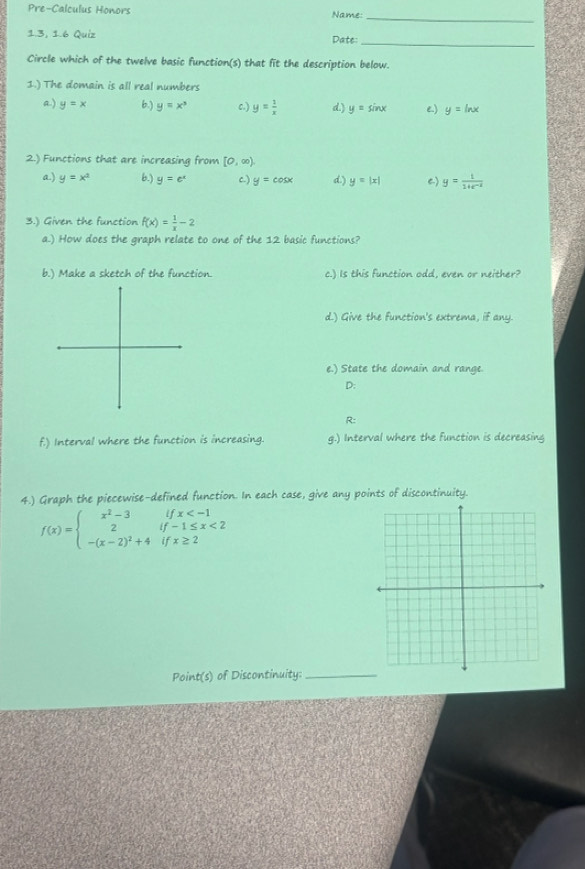 Pre-Calculus Honors Name:
_
1.3, 1.6 Quiz Date:
_
Circle which of the twelve basic function(s) that fit the description below.
1.) The domain is all real numbers
a) y=x 6.) y=x^3 c.) y= 1/x  d.) y=sin x e) y=ln x
2.) Functions that are increasing from [0,∈fty )
a.) y=x^2 6.) y=e^x C.) y=cos x d.) y=|x| C) y= 1/1+e^(-x) 
3.) Given the function f(x)= 1/x -2
a.) How does the graph relate to one of the 12 basic functions?
b.) Make a sketch of the function. c.) Is this function odd, even or neither?
d.) Give the function's extrema, if any.
e.) State the domain and range.
D:
R:
f.) Interval where the function is increasing. g.) Interval where the function is decreasing
4.) Graph the piecewise-defined function. In each case, give any points of discontinuity.
f(x)=beginarrayl x^2-3ifx <2 -(x-2)^2+4ifx≥ 2endarray.
Point(s) of Discontinuity:_