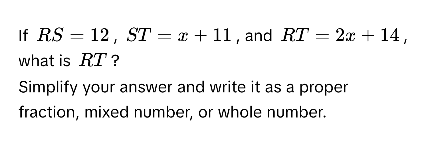 If $RS = 12$, $ST = x + 11$, and $RT = 2x + 14$, what is $RT$? 
Simplify your answer and write it as a proper fraction, mixed number, or whole number.