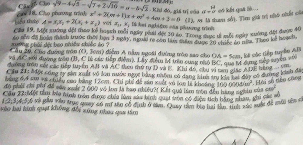 Cho sqrt(9-4sqrt 5)-sqrt(7+2sqrt 10)=a-bsqrt(2) (3 DIRM):
. Khi đó, giá trị của beginarrayr H a+uendarray có kết quả là..
can 18. Cho phương trinh
(1), m là tham số). Tìm giá trị nhỏ nhất cũa
biểu thức A=x_1x_2+2(x_1+x_2) x^2+2(m+1)x+m^2+4m+3=0 yới x_1,x_2 là hai nghiệm của phương trình
Câu 19. Một xưởng đệt theo kế hoạch mỗi ngày phái dệt 30 áo. Trong thực tế mỗi ngày xường đệt được 40
áo nên đã hoàn thành trước thời hạn 3 ngày, ngoài ra còn làm thêm được 20 chiếc áo nữa. Theo kế hoạch,
xường phải dệt bao nhiêu chiếc áo ?
Cầu 20. Cho đường tròn (O, 3cm) điệm A nằm ngoài đường tròn sao cho OA=5cm , kẻ các tiếp tuyến AB
và AC với đường tròn (B, C là các tiếp điểm). Lấy điểm M trên cung nhỏ BC, qua M dựng tiếp tuyển với
đường tròn cát các tiếp tuyến AB và AC theo thứ tự D và E. Khi đó, chu vi tam giác ADE băng ... cm.
Cầu 21: Một công ty sản xuất vỏ lon nước ngọt bằng nhôm có dạng hình trụ kín hai đây có đường kính đá
4/m^2. Hỏi số tiên công
bằng 6,4 cm và chiêu cao bằng 12cm. Chi phí đế sản xuất vỏ lon là khoảng 100 000đ/
đó phải chí phí đề sản xuất 2 (00 vỏ lon là bao nhiêu?( Kết quả làm tròn đến hàng nghìn của cm^2
Cầu 22:Một tâm bia hình tròn được chia làm sáu hình quạt tròn có diện tích băng nhau, ghi các số
1;2;3:4;5:6 và gắn vào trục quay có mĩ tên cổ định ở tâm. Quay tấm bìa hai lần. tính xác suất đề mũi tên c
vào hai hình quạt không đội xứng nhau qua tâm