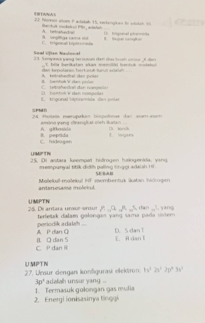 EBTANAS
22. Nomor atom P adaiah 15, sedangkan Br adalah 35.
Bentuk molekui PBr, adalah ,, .
A. tetrahedral D. trigonal piramida
B. segitiga sama sisi E. bujur sangkar
C. trigonal bipiramida
Soal Ujian Nasional
23. Senyawa yang tersusun dari dua buah unsur X dan
Y, bila berikatan akan memiliki bentuk molekul
dan kepolaran berturut-turut adalah ... .
A. tetrahedral dan polar
B. bentuk V dan polar
C. tetrahedral dan nonpolar
D. bentuk V dan nonpolar
E. trigonal bipiramida dan polar
SPMB
24. Protein merupakan biopolimer dari asam-asam
amino yang dirangkai oleh ikatan
A. glikosida D. ionik
B. peptida E. logam
C. hidrogen
UMPTN
25. Di antara keempat hidrogen halogenida, yang
mempunyal titik didih paling tinggi adalah HF.
SEBAB
Moleku!-moleku! HF membentuk Ikatan hidrogen
antarsesama molekul.
UMPTN
26. Di antara unsur-unsur _3P, _12Q, _19R, _33S , dan 53^7 , yang
terletak dalam golongan yang sama pada sistem 
periodik adalah ....
A. P dan Q D. S dan T
B. Q dan S E. R dan T
C. P dan R
UMPTN
27. Unsur dengan konfigurasi elektron: 1s^22s^22p^63s^2
3p^6 adalah unsur yang ...
1. Termasuk golongan gas mulia
2. Energi ionisasinya tinggi