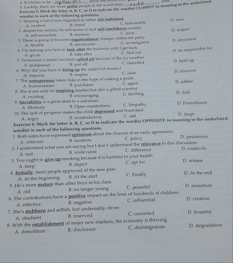It's better to be  about  the fu  u r e  a   ones
5. Luckily, there are more polite people in the world than
Exercise 5: Mark the letter A, B, C, or D to indicate the word(s) CLOSEST in meaning to the underlined
word(s) in each of the following questions.
1. Wearing a hat is now regarded as rather old-fashioned.
A. modern B. dated C. fashionable D. new
2. despite his success, he still seems to lack self-confidence socially.
A. self-assurance B. shyness C. issue D. impact
3. There is going to be some organizational changes within the party.
D. structural
A. flexible B. spectacular C. investigative
4. I’m leaving you here to look after the business until I get back.
D. be responsible for
A. go on B. take after C. find out
5. Tomorrow’s match has been called off because of the icy weather.
A. postponed B. put off C. cancelled D. held up
6. Why did you have to bring up the subject of money?
A. impress B. inspire C. raise D. discover
7. The entrepreneur takes risks in the hope of making a profit.
A. businessman B. purchaser C. agent D. jobber
8. She is not only an inspiring teacher but also a gifted scientist.
A. exciting B. encouraging C. thrilling
D. dull
9. Sociability is a great asset to a salesman.
A. Modesty B. Open-mindedness C. Empathy D. Friendliness
10. The lack of progress makes the child depressed and frustrated.
A. angry B. unsatisfactory C. sad
D. inept
Exercise 6: Mark the letter A, B, C, or D to indicate the word(s) OPPOSITE in meaning to the underlined
word(s) in each of the following questions.
1. Both sides have expressed optimism about the chances of an early agreement.
A. criticism B. modesty C. policy D. pessimism
2. I understand what you are saying but I don’t understand the relevance to this discussion.
A. suit B. irrelevance C. difference
D. creativity
3. You ought to give up smoking because it is harmful to your health. D. release
A. keep B. depict C. opt for
4. Initially, most people approved of the new plan.
A. At the beginning B. At the start C. Finally D. At the end
5. He's more mature than other boys in his class.
A. old B. no longer young C. peaceful D. immature
6. The contributions have a positive impact on the lives of hundreds of children.
A. effective B. negative C. influential
D. creative
7. She's stubborn and selfish, but undeniably clever.
A. obedient B. reserved C. conceited D. boastful
8. With the establishment of major new markets, the economy is thriving.
A. demolition B. disclosure C. disintegration D. degradation