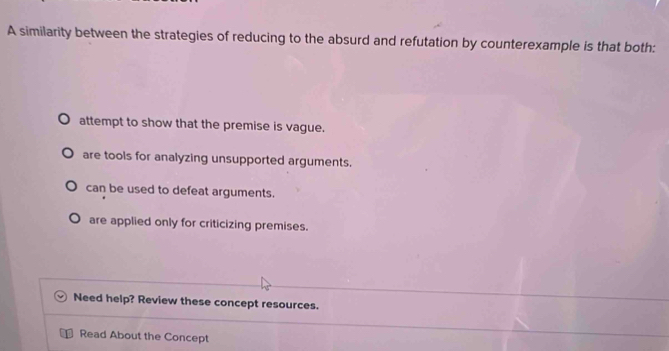 A similarity between the strategies of reducing to the absurd and refutation by counterexample is that both:
attempt to show that the premise is vague.
are tools for analyzing unsupported arguments.
can be used to defeat arguments.
are applied only for criticizing premises.
Need help? Review these concept resources.
Read About the Concept