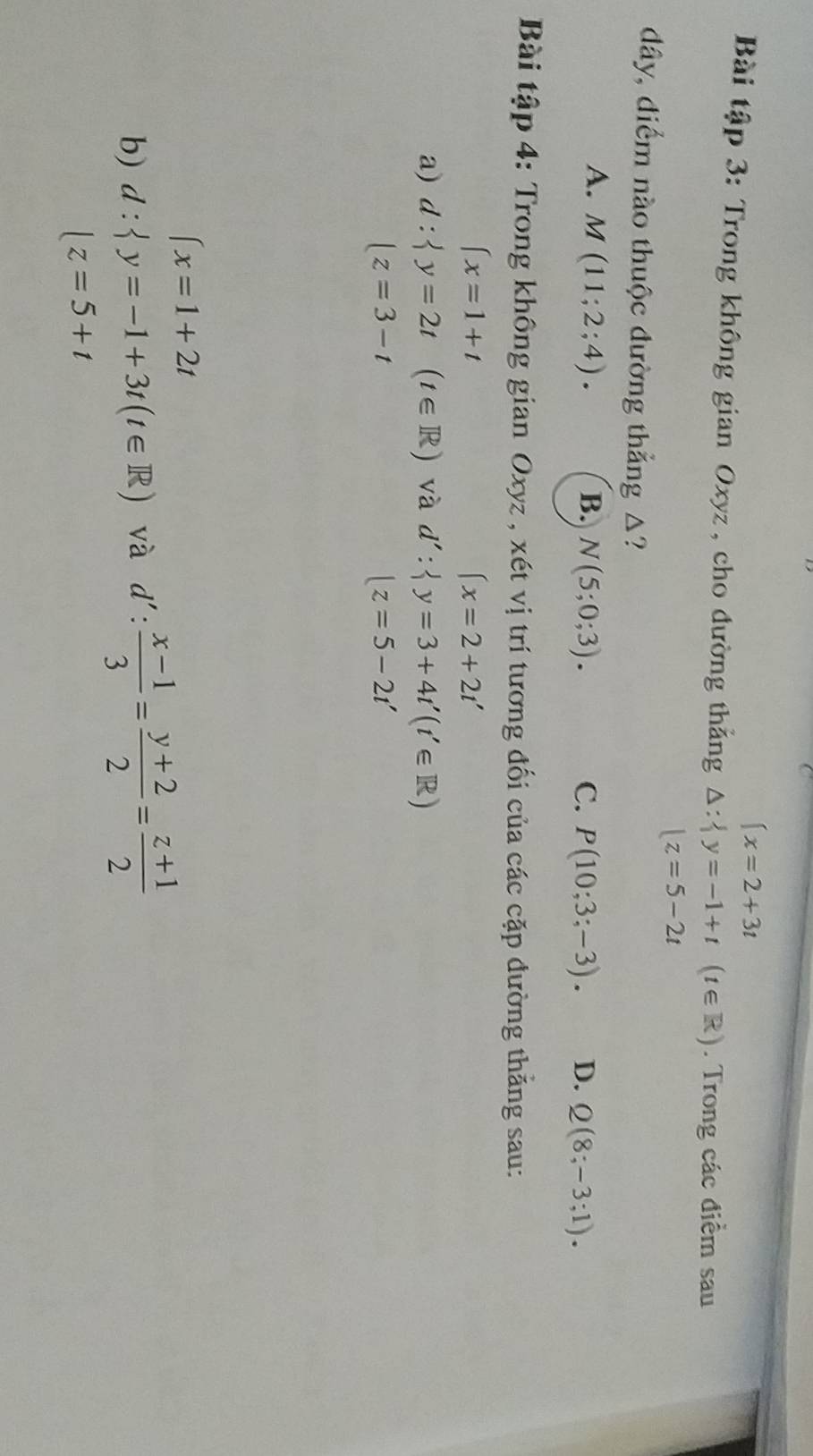 beginarrayl x=2+3tendarray.
Bài tập 3: Trong không gian Oxyz , cho đường thắng △ : y=-1+t(t∈ R). Trong các điểm sau
|z=5-2t
dây, điểm nào thuộc đường thẳng △?
A. M(11;2;4). B. N(5;0;3). C. P(10;3;-3). D. Q(8;-3;1). 
Bài tập 4: Trong không gian Oxyz , xét vị trí tương đối của các cặp đường thắng sau:
∈t x=1+t
(x=2+2t'
a) d: y=2t(t∈ R) và d': y=3+4t'(t'∈ R)
|z=3-t
|z=5-2t'
∈t x=1+2t
b) d: y=-1+3t(t∈ R) và d': (x-1)/3 = (y+2)/2 = (z+1)/2 
□  |z=5+t