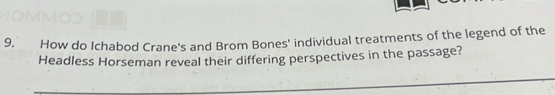 9, How do Ichabod Crane's and Brom Bones' individual treatments of the legend of the 
Headless Horseman reveal their differing perspectives in the passage?