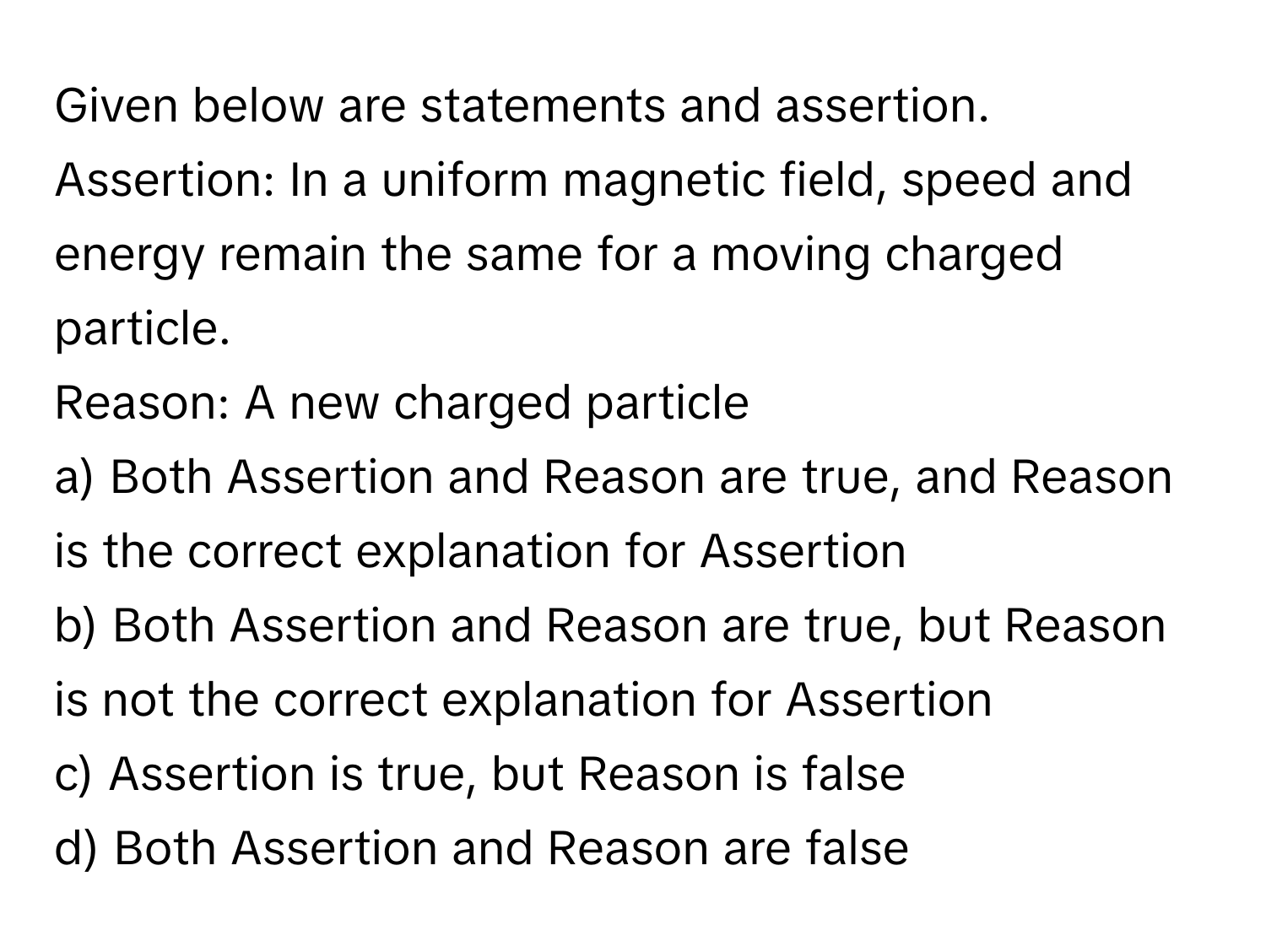 Given below are statements and assertion. 
Assertion: In a uniform magnetic field, speed and energy remain the same for a moving charged particle. 
Reason: A new charged particle

a) Both Assertion and Reason are true, and Reason is the correct explanation for Assertion
b) Both Assertion and Reason are true, but Reason is not the correct explanation for Assertion
c) Assertion is true, but Reason is false
d) Both Assertion and Reason are false