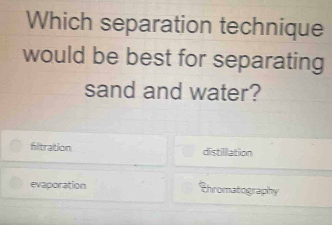 Which separation technique
would be best for separating
sand and water?
fitration
distilllation
evaporation
Thromatography