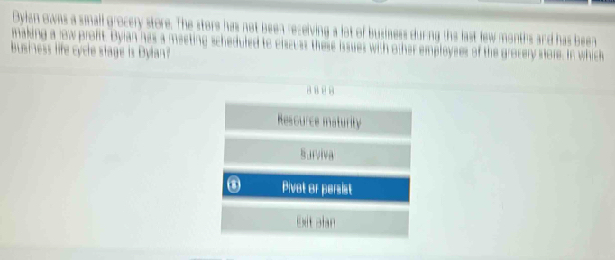 Dylan owns a small grocery store. The store has not been receiving a lot of business during the last few months and has been
making a low profit. Dylan has a meeting scheduled to discuss these issues with other employees of the grocery store. In which
Business life cycle stage is Dylan?
8 8 8 8
Resource maturity
Survival
Pivot or persist
Exit plan