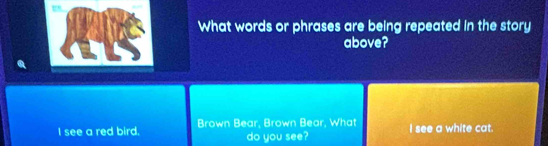 What words or phrases are being repeated in the story 
above? 
Brown Bear, Brown Bear, What 
I see a red bird. I see a white cat. 
do you see?