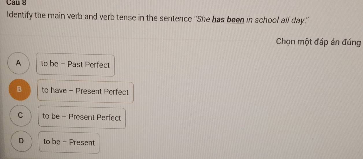 Cau 8
Identify the main verb and verb tense in the sentence “She has been in school all day.”
Chọn một đáp án đúng
A to be - Past Perfect
B to have - Present Perfect
C to be - Present Perfect
D to be - Present