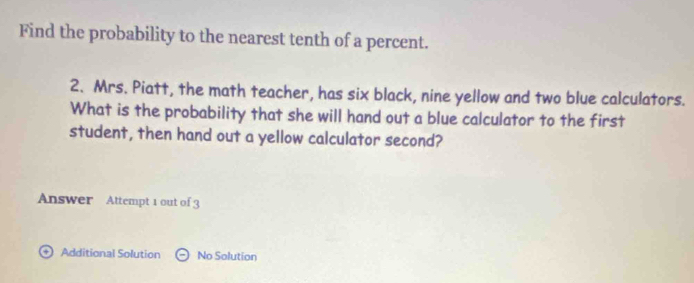 Find the probability to the nearest tenth of a percent. 
2. Mrs. Piatt, the math teacher, has six black, nine yellow and two blue calculators. 
What is the probability that she will hand out a blue calculator to the first 
student, then hand out a yellow calculator second? 
Answer Attempt 1 out of 3 
+ Additional Solution Theta No Solution