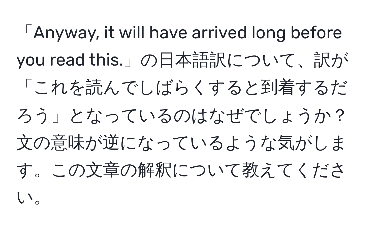 「Anyway, it will have arrived long before you read this.」の日本語訳について、訳が「これを読んでしばらくすると到着するだろう」となっているのはなぜでしょうか？文の意味が逆になっているような気がします。この文章の解釈について教えてください。