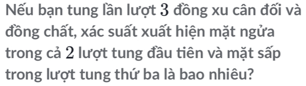 Nếu bạn tung lần lượt 3 đồng xu cân đối và 
đồng chất, xác suất xuất hiện mặt ngửa 
trong cả 2 lượt tung đầu tiên và mặt sấp 
trong lượt tung thứ ba là bao nhiêu?