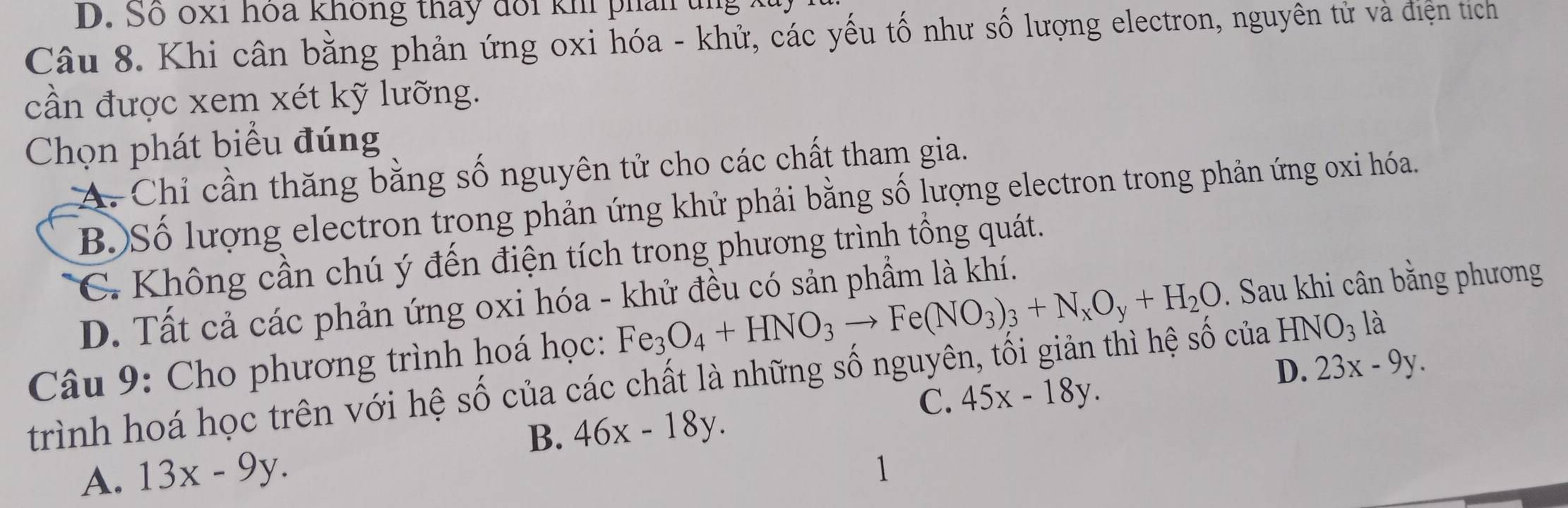 So oxi hoa không tháy doi khi phan tng .
Câu 8. Khi cân bằng phản ứng oxi hóa - khử, các yếu tố như số lượng electron, nguyên tử và điện tích
cần được xem xét kỹ lưỡng.
Chọn phát biểu đúng
A. Chỉ cần thăng bằng số nguyên tử cho các chất tham gia.
B.)Số lượng electron trong phản ứng khử phải bằng số lượng electron trong phản ứng oxi hóa.
C. Không cần chú ý đến điện tích trong phương trình tổng quát.
D. Tất cả các phản ứng oxi hóa - khử đều có sản phầm là khí.
Câu 9: Cho phương trình hoá học: Fe_3O_4+HNO_3to Fe(NO_3)_3+N_xO_y+H_2O. Sau khi cân bằng phương
D. 23x-9y. 
trình hoá học trên với hệ số của các chất là những số nguyên, tối giản thì hệ số của HNO_3 là
C. 45x-18y.
B. 46x-18y. 
A. 13x-9y. 
1