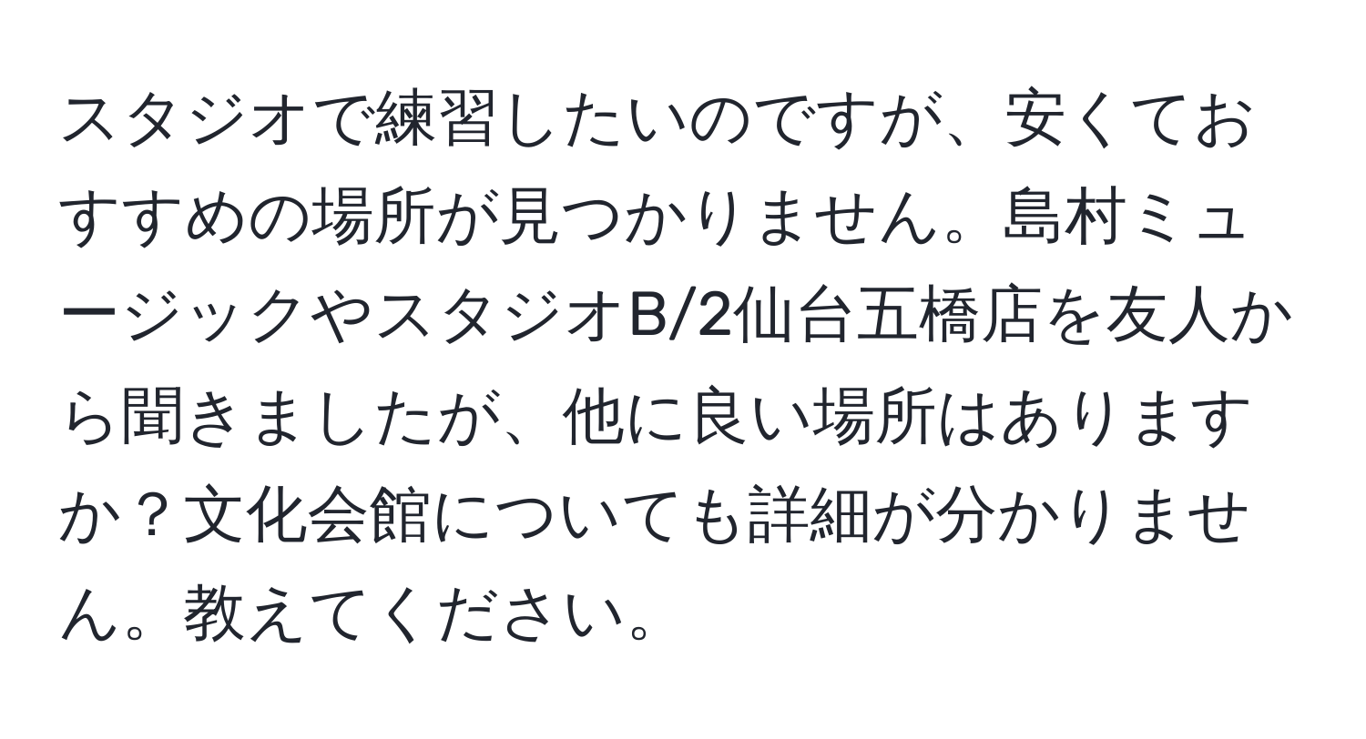 スタジオで練習したいのですが、安くておすすめの場所が見つかりません。島村ミュージックやスタジオB/2仙台五橋店を友人から聞きましたが、他に良い場所はありますか？文化会館についても詳細が分かりません。教えてください。