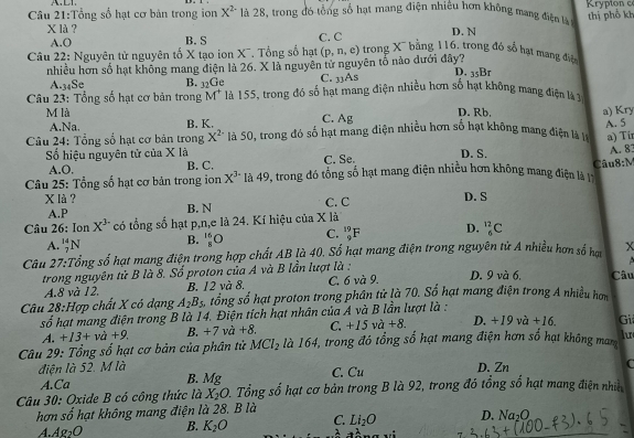 Tổng số hạt cơ bản trong ion X^2 là 28, trong đó tổng số hạt mang điện nhiêu hơn không mang điện l  Krypton c
thị phố kh
X là ? C. C D. N
A.O B. S
Câu 22: Nguyên tử nguyên tố X tạo ion X¯. Tổng số hạt (p,n,e) trong X bằng 116, trong đó số hạt mang điệ
nhiều hơn số hạt không mang điện là 26. X là nguyên tử nguyên tổ nào dưới đây?
A.34Se B. _32Ge C. 33As D, _35B_7
Câu 23: Tổng số hạt cơ bản trong M * là 155, trong đó số hạt mang điện nhiều hơn số hạt không mang điện là 7
M là D. Rb.
A.Na. B. K. C. Ag
A. 5
Câu 24: Tổng số hạt cơ bản trong X^(2-) là 50, trong đó số hạt mang diện nhiều hơn số hạt không mang điện là lý a) Kry
a) Ti
ố hiệu nguyên tử của X là B. C. C. Se. D. S.
A. 83
A.O,
Câu 25: Tổng số hạt cơ bản trong ion X^3 là 49, trong đó tổng số hạt mang điện nhiều hơn không mang điện là Câu8:M
X là? C. C D. S
A.P B. N
Câu 26: Ion X^3 có tổng số hạt p,n,e là 24. Kí hiệu của X là
A. _7^((14)N B. _8^(16)O C. _9^(19)F D. _6^(12)C
Câu 27:Tổng số hạt mang điện trong hợp chất AB là 40, Số hạt mang điện trong nguyên tử A nhiều hơn số hau x
trong nguyên tử B là 8. Số proton của A và B lần lượt là : D. 9 và 6. Câu
A.8 và 12. B. 12 và 8, C. 6 và 9.
Câu 28:Hợp chất X có dạng A_2)B_5 tổng số hạt proton trong phân tử là 70. Số hạt mang điện trong A nhiều hơm
c° ố hạt mang điện trong B là 14. Điện tích hạt nhân của A và B lần lượt là :
A. +13+va+9. B. +7 và +8. C. +15va+8. D. +19va+16. Gi
Câu 29: Tổng số hạt cơ bản của phân tử MCl_2 là 164, trong đó tổng số hạt mang điện hơn số hạt không mam lu
điện là 52. M là C. Cu D. Zn
C
A.Ca
B. Mcirc 
Câu 30: Oxide B có công thức là X_2O 2. Tổng số hạt cơ bản trong B là 92, trong đó tổng số hạt mang điện nhin
hơn số hạt không mang điện là 28. B là
4 A pr 0 B. K_2O C. Li_2O D. Na_2O
2 a^2