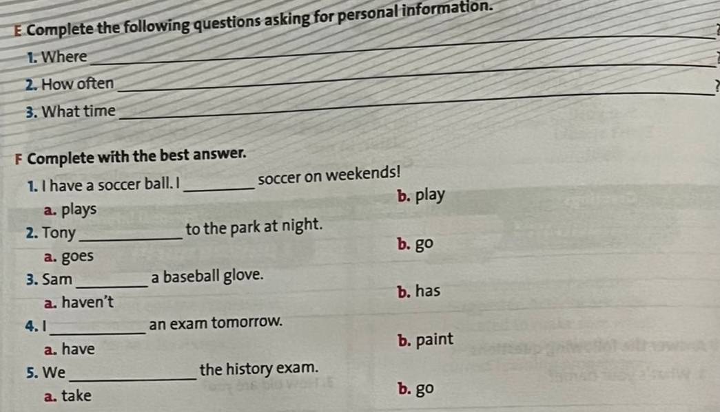 Complete the following questions asking for personal information.
_
_
_
1. Where
_
_
_
2. How often
3. What time
F Complete with the best answer.
1. I have a soccer ball. I _soccer on weekends!
a. plays b. play
2. Tony_ to the park at night.
b. go
a. goes
3. Sam_ a baseball glove.
b. has
a. haven’t
_
4.1 an exam tomorrow.
a. have b. paint
5. We_ the history exam.
a. take
b. go