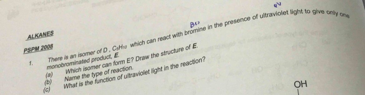 ALKANES 1. There is an isomer of D , CsH₁ which can react with bromine in the presence of ultraviolet light to give only on 
PSPM 2008 
(a) Which isomer can form E? Draw the structure of E 
monobrominated product, E. 
(c) What is the function of ultraviolet light in the reaction? 
(b) Name the type of reaction. 
OH