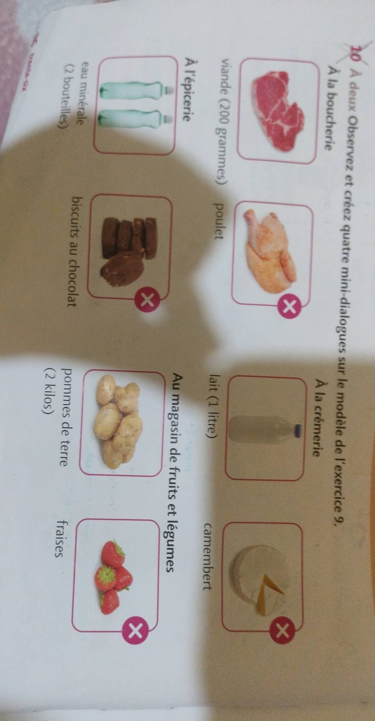 10 À deux Observez et créez quatre mini-dialogues sur le modèle de l'exercice 9. 
À la boucherie À la crémerie 
viande (200 grammes) poulet lait (1 litre) 
camembert 
À l'épicerie Au magasin de fruits et légumes 
a 
eau minérale biscuits au chocolat fraises 
pommes de terre 
(2 bouteilles) (2 kilos)