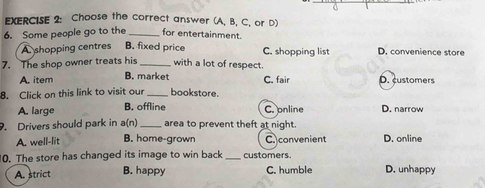 Choose the correct answer (A, B, C, or D)
6. Some people go to the _for entertainment.
A. shopping centres B. fixed price C. shopping list D. convenience store
7. The shop owner treats his_ with a lot of respect.
B. market
A. item C. fair D. customers
8. Click on this link to visit our _bookstore.
A. large B. offline C. online D. narrow
. Drivers should park in a(n) _area to prevent theft at night.
A. well-lit B. home-grown C. convenient D. online
0. The store has changed its image to win back_ customers.
A. strict B. happy C. humble D. unhappy