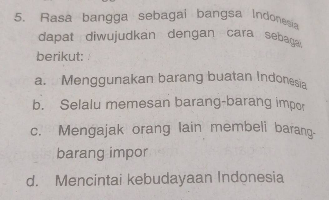 Rasa bangga sebagai bangsa Indonesia
dapat diwujudkan dengan cara sebagai
berikut:
a. Menggunakan barang buatan Indonesia
b. Selalu memesan barang-barang impor
c. Mengajak orang lain membeli barang-
barang impor
d. Mencintai kebudayaan Indonesia