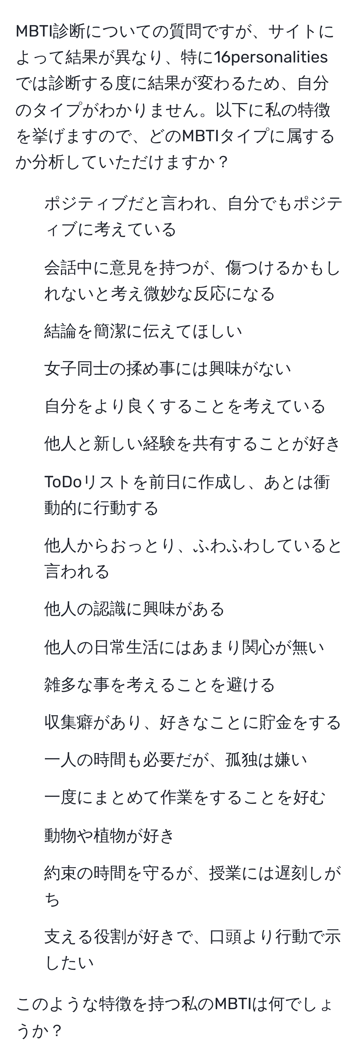 MBTI診断についての質問ですが、サイトによって結果が異なり、特に16personalitiesでは診断する度に結果が変わるため、自分のタイプがわかりません。以下に私の特徴を挙げますので、どのMBTIタイプに属するか分析していただけますか？

- ポジティブだと言われ、自分でもポジティブに考えている
- 会話中に意見を持つが、傷つけるかもしれないと考え微妙な反応になる
- 結論を簡潔に伝えてほしい
- 女子同士の揉め事には興味がない
- 自分をより良くすることを考えている
- 他人と新しい経験を共有することが好き
- ToDoリストを前日に作成し、あとは衝動的に行動する
- 他人からおっとり、ふわふわしていると言われる
- 他人の認識に興味がある
- 他人の日常生活にはあまり関心が無い
- 雑多な事を考えることを避ける
- 収集癖があり、好きなことに貯金をする
- 一人の時間も必要だが、孤独は嫌い
- 一度にまとめて作業をすることを好む
- 動物や植物が好き
- 約束の時間を守るが、授業には遅刻しがち
- 支える役割が好きで、口頭より行動で示したい

このような特徴を持つ私のMBTIは何でしょうか？