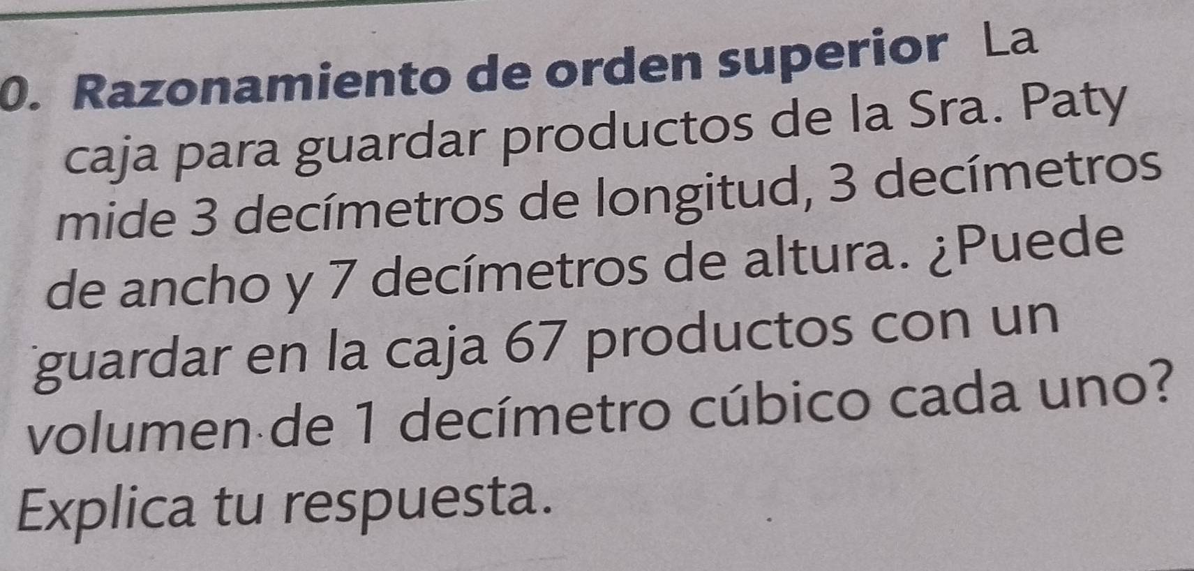 Razonamiento de orden superior La 
caja para guardar productos de la Sra. Paty 
mide 3 decímetros de longitud, 3 decímetros
de ancho y 7 decímetros de altura. ¿Puede 
guardar en la caja 67 productos con un 
volumen de 1 decímetro cúbico cada uno? 
Explica tu respuesta.