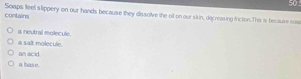 50°
Soaps feel slippery on our hands because they dissolve the oil on our skin, decreasing friction.This is because soap
contains
a neutral molecule.
a salt molecule.
an acid.
a base.