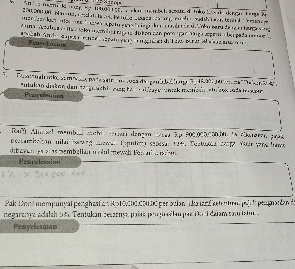 Kun ul tōkō Shoope 
4. Andre memiliki uang Rp 100.000,00, ia akan membeli sepatu di toko Lazada dengan harga Rp
200.000,00. Namun, setelah ia cek ke toko Lazada, barang tersebut sudah habis terjual. Temannya 
memberikan informasi bahwa sepatu yang ia inginkan masih ada di Toko Baru dengan harga yang 
sama. Apabila setiap toko memiliki ragam diskon dan potongan harga seperti tabel pada nomor 1, 
apakah Andre dapat membeli sepatu yang ia inginkan di Toko Baru? Jelaskan alasanmu. 
Penyelesaian 
5. Di sebuah toko sembako, pada satu box soda dengan label harga Rp48.000,00 tertera “Diskon 25% ”. 
Tentukan diskon dan harga akhir yang harus dibayar untuk membeli satu box soda tersebut. 
Penyelesaian 
Raffi Ahmad membeli mobil Ferrari dengan harga Rp 900.000.000,00. Ia dikenakan pajak 
pertambahan nilai barang mewah (ppnBm) sebesar 12%. Tentukan harga akhir yang harus 
dibayarnya atas pembelian mobil mewah Ferrari tersebut. 
Penyelesaian 
Pak Doni mempunyai penghasilan Rp10.000.000,00 per bulan. Jika tarif ketentuan pajāk penghasilan di 
negaranya adalah 5%. Tentukan besarnya pajak penghasilan pak Doni dalam satu tahun. 
Penyelesaian