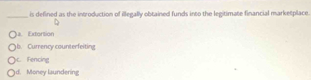 is defined as the introduction of illegally obtained funds into the legitimate financial marketplace.
)a. Extortion
b. Currency counterfeiting
c. Fencing
d. Money laundering