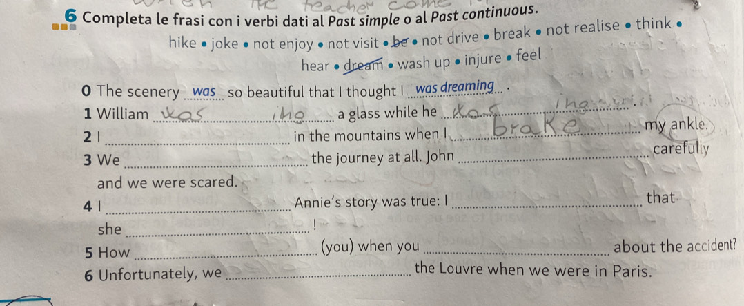 Completa le frasi con i verbi dati al Past simple o al Past continuous. 
hike ● joke • not enjoy • not visit • be ● not drive • break • not realise • think ● 
hear • dream • wash up • injure • feel 
0 The scenery _._was___ so beautiful that I thought I _._was dreaming... . 
1 William a glass while he 
_ 
2 1 __in the mountains when I _my ankle. 
3 We _the journey at all. John _carefully 
and we were scared. 
41 _Annie’s story was true: I _that 
she_ 
| 
5 How _(you) when you _about the accident? 
6 Unfortunately, we_ 
the Louvre when we were in Paris.