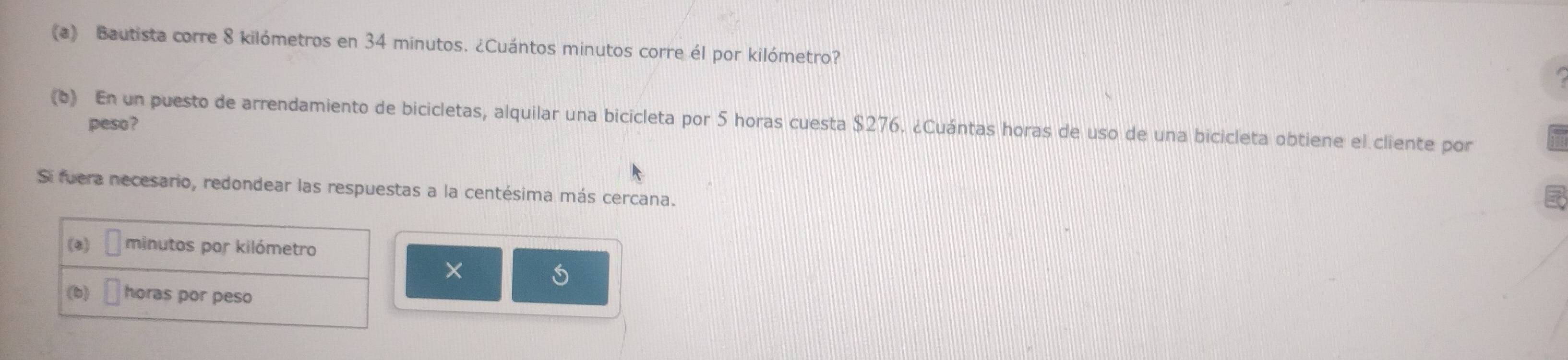 Bautista corre 8 kilómetros en 34 minutos. ¿Cuántos minutos corre él por kilómetro? 
(6) En un puesto de arrendamiento de bicicletas, alquilar una bicicleta por 5 horas cuesta $276. ¿Cuántas horas de uso de una bicicleta obtiene el cliente por peso ? 
Si fuera necesario, redondear las respuestas a la centésima más cercana. 
(8) minutos por kilómetro 
× 
(b) horas por peso