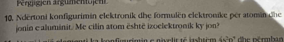 Pergjigjen argumentojent 
10. Ndërtoni konfigurimin elektronik dhe formulën elektronike per atomin dhe 
jonin e aluminit. Me cilin atom është izoelektronik ky jon? 
on gurimin e nivelit të jashtém 4S^2D^4 dhe përmban