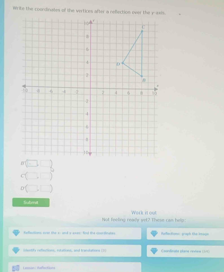 Submit 
Work it out 
Not feeling ready yet? These can help: 
Reflections over the x - and y -axes: find the coordinates Reflections: graph the image 
Identify reflections, rotations, and translations (0) Coordinate plane review (64) 
Lesson: Reflections