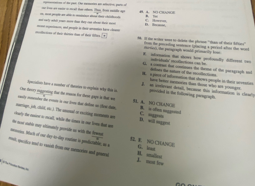 representations of the past. Our memories are selective; parts of
our lives are easier to recall than others. Thus, from middle age 49. A. NO CHANGE
B. Yet
on, most people are able to reminisce about their childhoods C. However,
and early adult years more than they can about their most D. Because,
recent experiences, and people in their seventies have clearer
recollections of their thirties than of their fifties. * 50. If the writer were to delete the phrase “than of their fifties”
from the preceding sentence (placing a period after the word
thirties), the paragraph would primarily lose:
F. information that shows how profoundly different two
individuals' recollections can be.
G. a contrast that continues the theme of the paragraph and
defines the nature of the recollections.
H. a piece of information that shows people in their seventies
have better memories than those who are younger.
Specialists have a number of theories to explain why this is. provided in the following paragraph.
J. an irrelevant detail, because this information is clearly
One theory suggesting that the reason for these gaps is that we 51. A. NO CHANGE B. is often suggested
easily remember the events in our lives that define us (first date, C. suggests
marriage, job, child, etc.). The unusual or exciting moments are D. will suggest
clearly the easiest to recall, while the times in our lives that are
the most stable may ultimately provide us with the fewest 52. F. NO CHANGE
memories. Much of our day-to-day routine is predictable; as a G. least
result, specifics tend to vanish from our memories and general J. most few
H. smallest
O The Prinsston Reviewe, ins