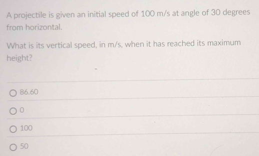 A projectile is given an initial speed of 100 m/s at angle of 30 degrees
from horizontal.
What is its vertical speed, in m/s, when it has reached its maximum
height?
86.60
0
100
50