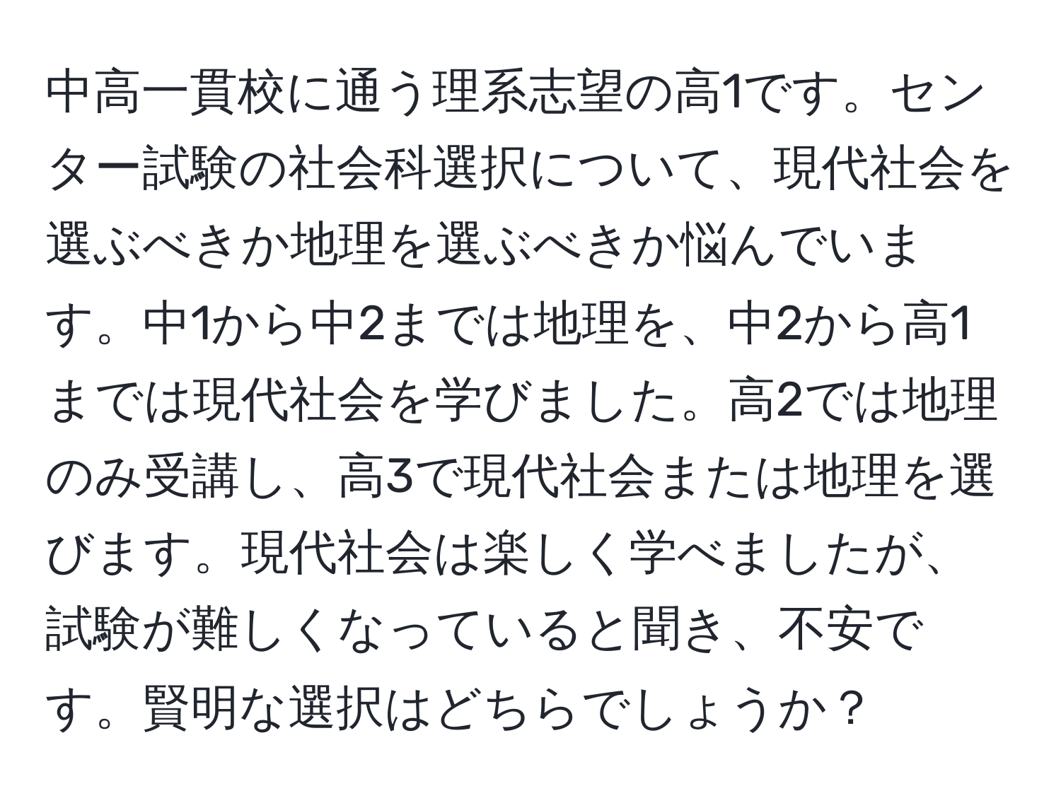 中高一貫校に通う理系志望の高1です。センター試験の社会科選択について、現代社会を選ぶべきか地理を選ぶべきか悩んでいます。中1から中2までは地理を、中2から高1までは現代社会を学びました。高2では地理のみ受講し、高3で現代社会または地理を選びます。現代社会は楽しく学べましたが、試験が難しくなっていると聞き、不安です。賢明な選択はどちらでしょうか？