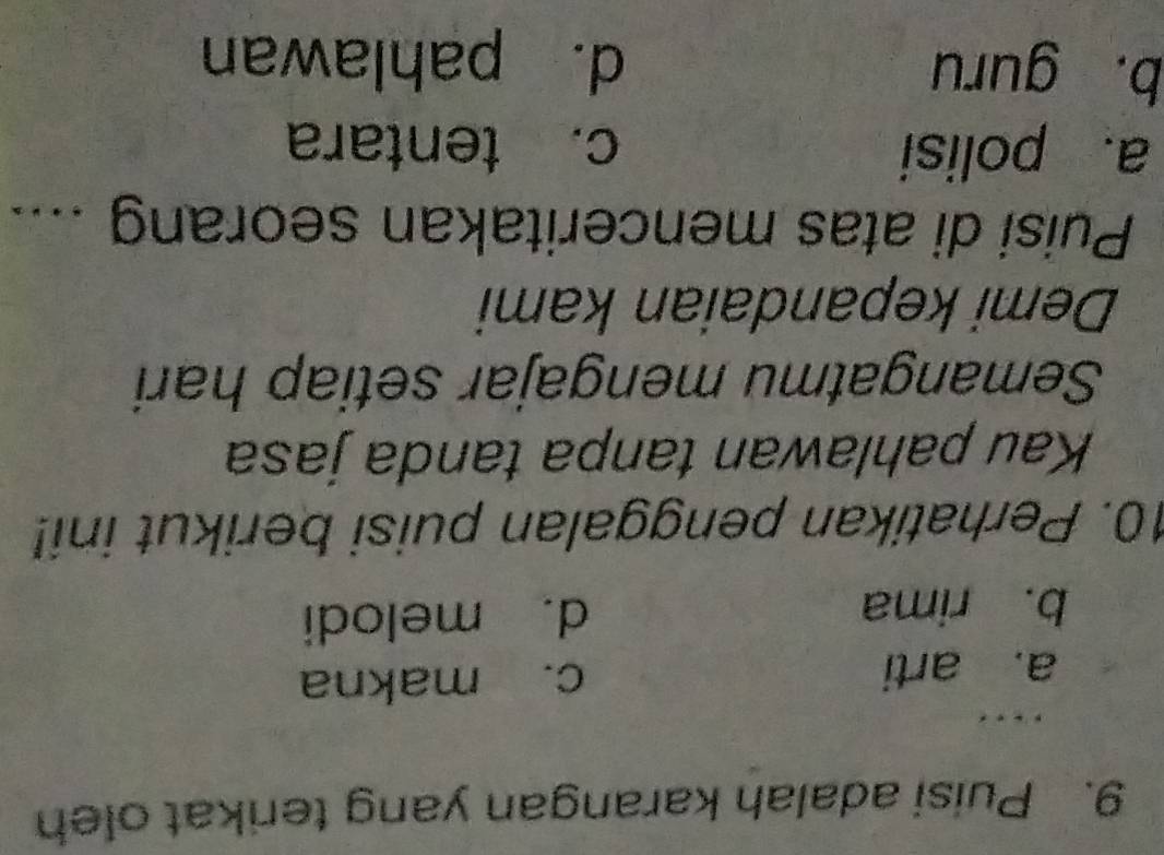 Puisi adalah karangan yang terikat oleh
… .
a. arti c. makna
b. rima d. melodi
10. Perhatikan penggalan puisi berikut ini!
Kau pahlawan tanpa tanda jasa
Semangatmu mengajar setiap hari
Demi kepandaian kami
Puisi di atas menceritakan seorang ....
a. polisi c. tentara
b. guru d. pahlawan