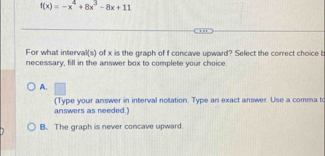 f(x)=-x^4+8x^3-8x+11
For what interval(s) of x is the graph of f concave upward? Select the correct choice b
necessary, fill in the answer box to complete your choice.
A. □ 
(Type your answer in interval notation. Type an exact answer. Use a comma to
answers as needed.)
B. The graph is never concave upward.