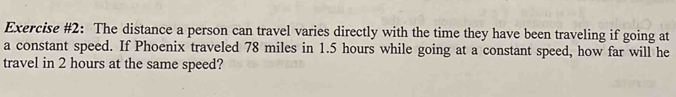 Exercise #2: The distance a person can travel varies directly with the time they have been traveling if going at 
a constant speed. If Phoenix traveled 78 miles in 1.5 hours while going at a constant speed, how far will he 
travel in 2 hours at the same speed?