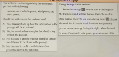 1S1 May 2018.IntQ [12]-
The writer is considering revising the underlined Energy Storage Under Pressure
portion to the following.
Renewable energy 1h4 sources pose a challenge for
sources, such as hydropower, wind power, and
solar power. the businesses and utilities that use them: the need to
Should the writer make this revision here? store surplus energy to use later, during times 15) of peak
A) Yes, because it sets up how the information in the demand. For Example, wind fluctuates and generally
passage will be structured produces more energy during the night, when demand
B) Yes, because it offers examples that clarify a key is lower. Conversely, solar power generates most of its
term in the passage.
C) .No, because it groups together examples that are
too different to be of use to the passage.
D) No, because it conflicts with information
presented later in the sentence.