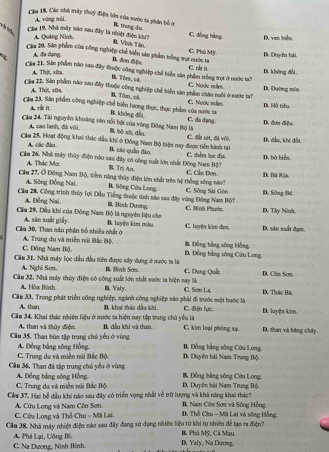 Các nhà máy thuỷ điện lớn của nước ta phân bố ở
A. vùng núi.
B. trung du.
và trậu
Câu 19. Nhà máy nào sau đây là nhiệt điện khí?
C. đồng bằng.
A. Quảng Ninh. D. ven biển.
B. Vĩnh Tân,
C. Phú Mỹ.
Câu 20. Sản phẩm của công nghiệp chế biến sản phẩm trồng trọt nước ta
ng.
A. đa dạng. D. Duyên hải.
B. đơn điệu.
C. rất ít.
Câu 21. Sản phẩm nào sau đây thuộc công nghiệp chế biến sản phẩm trồng trọt ở nước ta?
A. Thịt, sữa. D. không đổi.
B. Tôm, cá.
C. Nước mắm. D. Đường mía.
Câu 22. Sản phẩm nào sau đây thuộc công nghiệp chế biến sản phẩm chăn nuôi ở nước ta?
A. Thịt, sữa.
B. Tôm, cá.
C. Nước mắm. D. Hồ tiêu.
Câu 23. Sản phẩm công nghiệp chế biến lương thực, thực phẩm của nước ta
A. rất ít.
B. không đổi. C. đa dạng.
Câu 24. Tài nguyên khoáng sản nổi bật của vùng Đông Nam Bộ là
D. đơn điệu.
A. cao lanh, đá vôi. B. bô xít, dầu. C. đất sét, đá vôi. D. dầu, khí đốt.
Câu 25. Hoạt động khai thác dầu khí ở Đông Nam Bộ hiện nay được tiến hành tại
A. các đảo.
B. các quần đảo. C. thềm lục địa. D. bờ biển.
Câu 26. Nhà máy thủy điện nào sau đây có công suất lớn nhất Đông Nam Bộ?
A. Thác Mơ. B. Trj An. C. Cần Đơn.
D. Bà Rịa.
Câu 27. Ở Đông Nam Bộ, tiềm năng thủy điện lớn nhất trên hệ thống sông nào?
A. Sông Đồng Nai. B. Sông Cửu Long. C. Sông Sài Gòn
D. Sông Bé.
Câu 28. Công trình thủy lợi Dầu Tiếng thuộc tỉnh nào sau đây vùng Đông Nam Bộ?
A. Đồng Nai. B. Bình Dương. C. Bình Phước. D. Tây Ninh.
Câầu 29. Dầu khí của Đông Nam Bộ là nguyên liệu cho
A. sản xuất giấy. B. luyện kim màu. C. luyện kim đen. D. sản xuất đạm.
Câu 30. Than nâu phân bố nhiều nhất ở
A. Trung du và miền núi Bắc Bộ. B. Đồng bằng sông Hồng.
C. Đông Nam Bộ. D. Đồng bằng sông Cửu Long.
Câu 31. Nhà máy lọc dầu đầu tiên được xây dựng ở nước ta là
A. Nghi Sơn. B. Bình Sơn. C. Dung Quất. D. Côn Sơn.
Câu 32. Nhà máy thủy điện có công suất lớn nhất nước ta hiện nay là
A. Hòa Bình. B. Yaly. C. Sơn La. D. Thác Bà.
Câu 33. Trong phát triển công nghiệp, ngành công nghiệp nào phải đi trước một bước là
A. than. B. khai thác dầu khí. C. điện lực. D. luyện kim.
Câu 34. Khai thác nhiên liệu ở nước ta hiện nay tập trung chủ yếu là
A. than và thủy điện. B. dầu khí và than. C. kim loại phóng xạ. D. than và băng cháy.
Câu 35. Than bùn tập trung chủ yếu ở vùng
A. Đồng bằng sông Hồng. B. Đồng bằng sông Cửu Long.
C. Trung du và miền núi Bắc Bộ. D. Duyên hải Nam Trung Bộ.
Câu 36. Than đá tập trung chủ yếu ở vùng
A. Đồng bằng sông Hồng. B. Đồng bằng sông Cửu Long.
C. Trung du và miền núi Bắc Bộ. D. Duyên hải Nam Trung Bộ.
Câu 37. Hai bể dầu khí nào sau đây có triển vọng nhất về trữ lượng và khả năng khai thác?
A. Cửu Long và Nam Côn Sơn. B. Nam Côn Sơn và Sông Hồng.
C. Cửu Long và Thổ Chu - Mã Lai.
D. Thổ Chu - Mã Lai và sông Hồng.
Câu 38. Nhà máy nhiệt điện nào sau đây đang sử dụng nhiên liệu từ khí tự nhiên để tạo ra điện?
A. Phả Lại, Uông Bí.
B. Phú Mỹ, Cà Mau.
C. Na Dương, Ninh Bình.
D. Yaly, Na Dương.