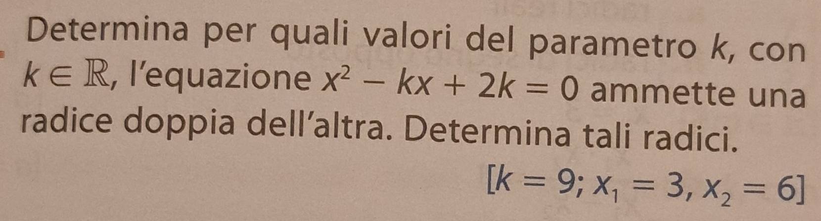 Determina per quali valori del parametro k, con
k∈ R , l’equazione x^2-kx+2k=0 ammette una 
radice doppia dell’altra. Determina tali radici.
[k=9;x_1=3,x_2=6]