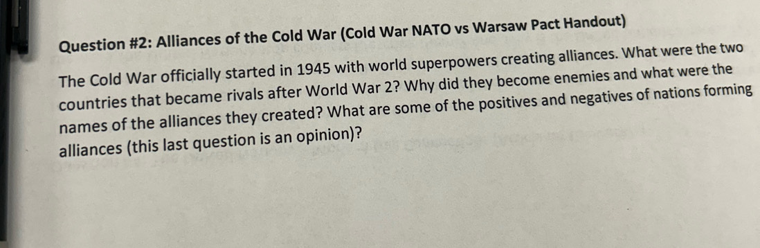 Question #2: Alliances of the Cold War (Cold War NATO vs Warsaw Pact Handout) 
The Cold War officially started in 1945 with world superpowers creating alliances. What were the two 
countries that became rivals after World War 2? Why did they become enemies and what were the 
names of the alliances they created? What are some of the positives and negatives of nations forming 
alliances (this last question is an opinion)?