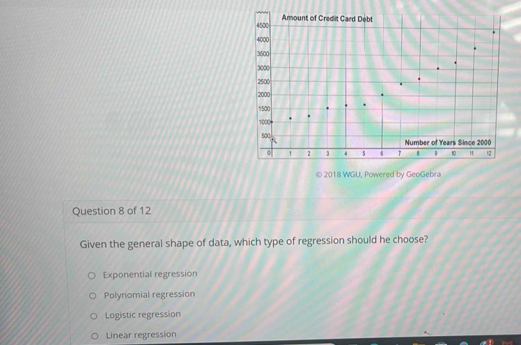 2018 WGU, Powered by GeoGebra
Question 8 of 12
Given the general shape of data, which type of regression should he choose?
Exponential regression
Polynomial regression
Logistic regression
Linear regression