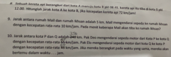 Sebuah kereta api berangkat dari kota A menuju kota l pkl 0B. 45. kereta api itu tiba di kota 8 pkl
12.00. Hitunglah jarak kota A ke kota B, jika kecepatan kereta api 72 km/jam! 
9. Jarak antara rumah Mail dan rumah Ikhsan adalah 5 km. Mail mengendarai sepeda ke rumah Ikhsan 
dengan kecepatan rata-rata 10 km/jam. Pada menit keberapa Mail akan tiba ke rumah Ikhsan? 
10. Jarak antara kota P dan Q adalah 240 km. Pak Deo mengendarai sepeda motor dari Kota P ke kota Q
dengan kecepatan rata-rata 55-km/jam. Pak Elo mengendarai sepeda motor dari kota Q ke kota P
dengan kecepatan rata-rata 45 km/jam. Jika mereka berangkat pada waktu yang sama, mereka akan 
bertemu dalam waktu . . . jam.