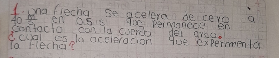  1/40  ona flecha se acelera de ceyo a
 m/5  en O. 5 s gue permanece en 
contacto con la cverda del arco 
dcual es la aceleracion que experenta 
la flecha?