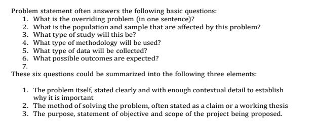 Problem statement often answers the following basic questions: 
1. What is the overriding problem (in one sentence)? 
2. What is the population and sample that are affected by this problem? 
3. What type of study will this be? 
4. What type of methodology will be used? 
5. What type of data will be collected? 
6. What possible outcomes are expected? 
7. 
These six questions could be summarized into the following three elements: 
1. The problem itself, stated clearly and with enough contextual detail to establish 
why it is important 
2. The method of solving the problem, often stated as a claim or a working thesis 
3. The purpose, statement of objective and scope of the project being proposed.