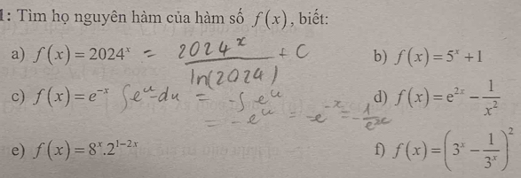 1: Tìm họ nguyên hàm của hàm số f(x) , biết: 
a) f(x)=2024^x b) f(x)=5^x+1
c) f(x)=e^(-x)
d) f(x)=e^(2x)- 1/x^2 
e) f(x)=8^x.2^(1-2x) f) f(x)=(3^x- 1/3^x )^2