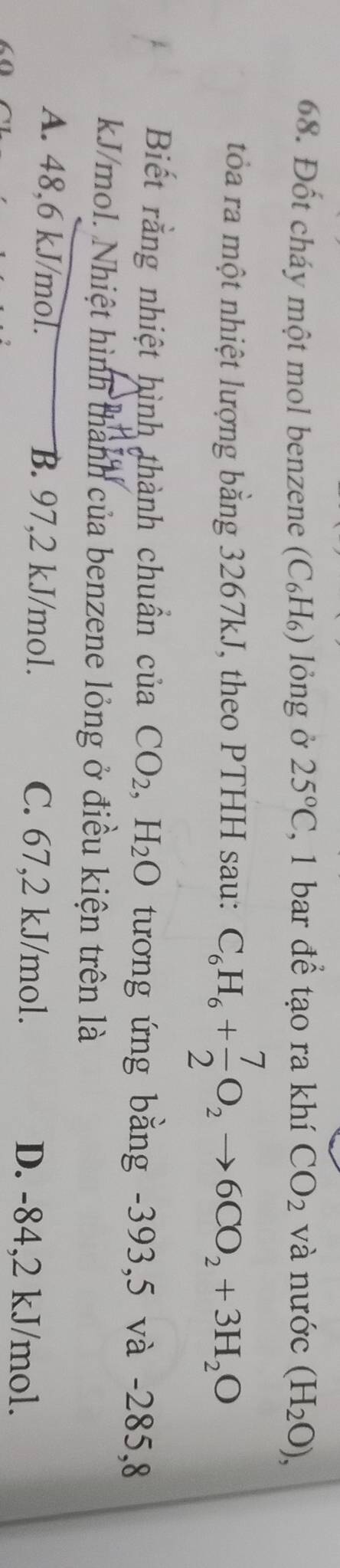 Đốt cháy một mol benzene (C₆H₆) lỏng ở 25°C , 1 bar để tạo ra khí CO_2 và nước (H_2O), 
tỏa ra một nhiệt lượng bằng 3267kJ, theo PTHH sau: C_6H_6+ 7/2 O_2to 6CO_2+3H_2O
Biết rằng nhiệt hình thành chuẩn của CO_2, H_2O tương ứng bằng -393,5 và -285,8
kJ/mol. Nhiệt hình thành của benzene lỏng ở điều kiện trên là
A. 48,6 kJ/mol. B. 97,2 kJ/mol. C. 67, 2 kJ/mol. D. -84,2 kJ/mol.